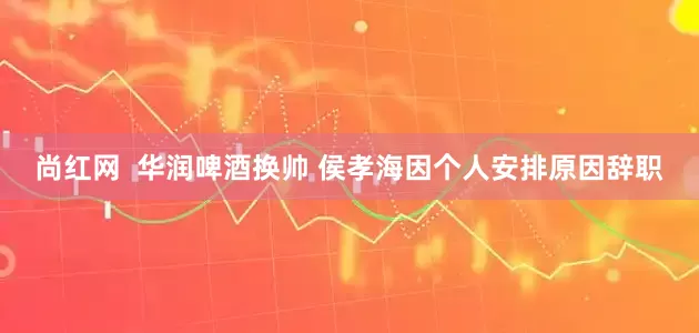 尚红网  华润啤酒换帅 侯孝海因个人安排原因辞职